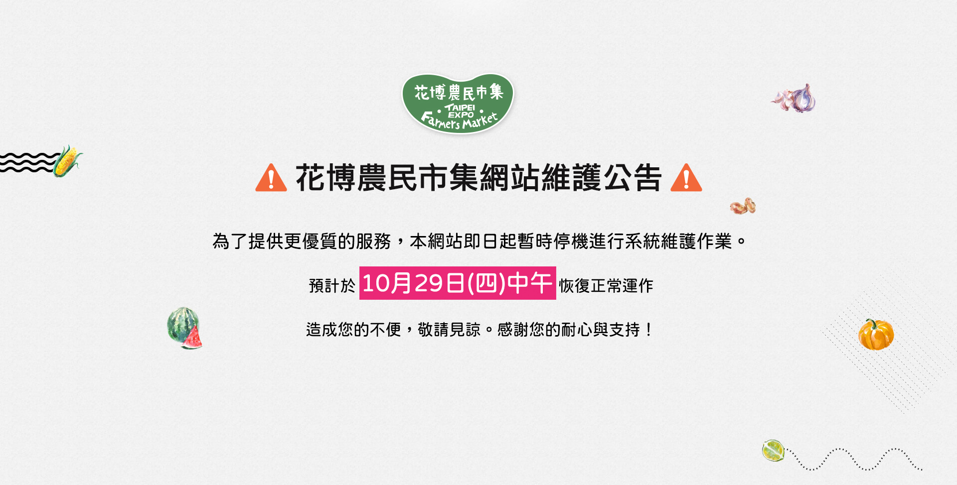 花博農民市集網站維護公告 為了提供更優質的服務，本網站即日起暫時停機進行系統維護作業。預計於 10月29日(四)中午 恢復正常運作 造成您的不便，敬請見諒。感謝您的耐心與支持！